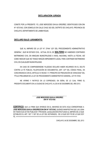 DECLARACION JURADA

CONSTE POR LA PRESENTE: YO, JOSE MERCEDES DAVILA ORDOÑEZ, IDENTIFICADO CON DNI
Nº 16721542, CON DOMICILIO EN CALLE CHILE 923 DEL DISTRITO DE CHICLAYO, PROVINCIA DE
CHICLAYO, DEPARTAMENTO DE LAMBAYEQUE;

DECLARO BAJO JURAMENTO:

QUE AL AMPARO DE LA LEY N° 27444 “LEY DEL PROCEDIMIENTO ADMINISTRATIVO
GENERAL”, QUE MI ESTADO CIVIL ACTUAL ES EL DE

SOLTERO NO HABIENDO CONTRAÍDO

MATRIMONIO CIVIL EN NINGUNA MUNICIPALIDAD A NIVEL NACIONAL HASTA LA FECHA. ASÍ
COMO INDICAR QUE NO TENGO NINGÚN IMPEDIMENTO LEGAL PARA CONTRAER MATRIMONIO
CIVIL EN CUALQUIER MUNICIPALIDAD.
EN CASO DE COMPROBÁRSEME FALSEDAD DECLARO HABER INCURRIDO EN EL DELITO
CONTRA LA FÉ PÚBLICA, FALSIFICACIÓN DE DOCUMENTOS, (ART. 427º DEL CÓDIGO PENAL, EN
CONCORDANCIA CON EL ARTÍCULO IV INCISO 1.7) “PRINCIPIO DE PRESUNCIÓN DE VERACIDAD” DEL
TÍTULO PRELIMINAR DE LA LEY DE PROCEDIMIENTO ADMINISTRATIVO GENERAL, LEY Nº 27444.
ME AFIRMO Y RATIFICO EN LO EXPRESADO, EN SEÑAL DE LO CUAL FIRMO EL
PRESENTE DOCUMENTO EN LA CIUDAD DE CHICLAYO, A LOS 04 DE DICIEMBRE DEL AÑO 2013.

___________________________________________
JOSE MERCEDES DAVILA ORDOÑEZ
DNI Nº 16721542

CERTIFICO: QUE LA FIRMA QUE APARECE EN EL AMVERSO DE ESTA HOJA CORRESPONDE A
JOSE MERCEDES DAVILA ORDOÑEZCON DNI Nº 16721542, QUIENES MANIFIESTAN QUE LAS USAN
EN TODOS SUS ACTOS PUBLICOS Y PRIVADOS. (LEGALIZACION EFECTUADA AL AMPARO DE LO QUE
ESTABLECE EL ART. 106° Y 108° DE LA LEY DEL NOTARIADO). DE LO QUE DOY FE.DE LO QUE DOY
FE. =========================================================================
CHICLAYO, 04 DE DICIEMBRE DEL 2013

 
