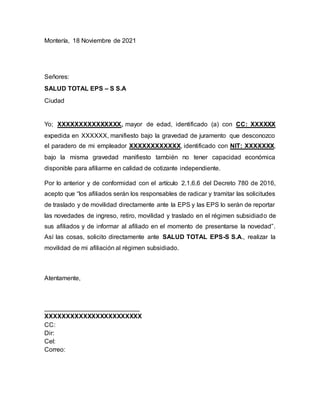 Montería, 18 Noviembre de 2021
Señores:
SALUD TOTAL EPS – S S.A
Ciudad
Yo; XXXXXXXXXXXXXXX, mayor de edad, identificado (a) con CC: XXXXXX
expedida en XXXXXX, manifiesto bajo la gravedad de juramento que desconozco
el paradero de mi empleador XXXXXXXXXXXX, identificado con NIT: XXXXXXX,
bajo la misma gravedad manifiesto también no tener capacidad económica
disponible para afiliarme en calidad de cotizante independiente.
Por lo anterior y de conformidad con el artículo 2.1.6.6 del Decreto 780 de 2016,
acepto que “los afiliados serán los responsables de radicar y tramitar las solicitudes
de traslado y de movilidad directamente ante la EPS y las EPS lo serán de reportar
las novedades de ingreso, retiro, movilidad y traslado en el régimen subsidiado de
sus afiliados y de informar al afiliado en el momento de presentarse la novedad”.
Así las cosas, solicito directamente ante SALUD TOTAL EPS-S S.A., realizar la
movilidad de mi afiliación al régimen subsidiado.
Atentamente,
___________________________
XXXXXXXXXXXXXXXXXXXXXXX
CC:
Dir:
Cel:
Correo:
 