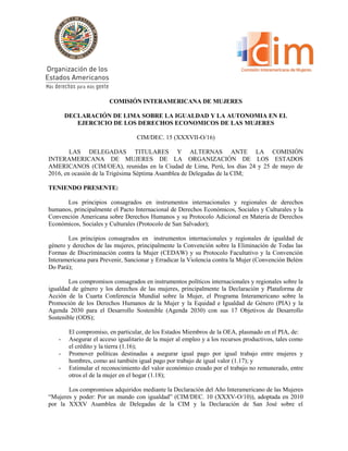 COMISIÓN INTERAMERICANA DE MUJERES
DECLARACIÓN DE LIMA SOBRE LA IGUALDAD Y LA AUTONOMIA EN EL
EJERCICIO DE LOS DERECHOS ECONOMICOS DE LAS MUJERES
CIM/DEC. 15 (XXXVII-O/16)
LAS DELEGADAS TITULARES Y ALTERNAS ANTE LA COMISIÓN
INTERAMERICANA DE MUJERES DE LA ORGANIZACIÓN DE LOS ESTADOS
AMERICANOS (CIM/OEA), reunidas en la Ciudad de Lima, Perú, los días 24 y 25 de mayo de
2016, en ocasión de la Trigésima Séptima Asamblea de Delegadas de la CIM;
TENIENDO PRESENTE:
Los principios consagrados en instrumentos internacionales y regionales de derechos
humanos, principalmente el Pacto Internacional de Derechos Económicos, Sociales y Culturales y la
Convención Americana sobre Derechos Humanos y su Protocolo Adicional en Materia de Derechos
Económicos, Sociales y Culturales (Protocolo de San Salvador);
Los principios consagrados en instrumentos internacionales y regionales de igualdad de
género y derechos de las mujeres, principalmente la Convención sobre la Eliminación de Todas las
Formas de Discriminación contra la Mujer (CEDAW) y su Protocolo Facultativo y la Convención
Interamericana para Prevenir, Sancionar y Erradicar la Violencia contra la Mujer (Convención Belém
Do Pará);
Los compromisos consagrados en instrumentos políticos internacionales y regionales sobre la
igualdad de género y los derechos de las mujeres, principalmente la Declaración y Plataforma de
Acción de la Cuarta Conferencia Mundial sobre la Mujer, el Programa Interamericano sobre la
Promoción de los Derechos Humanos de la Mujer y la Equidad e Igualdad de Género (PIA) y la
Agenda 2030 para el Desarrollo Sostenible (Agenda 2030) con sus 17 Objetivos de Desarrollo
Sostenible (ODS);
El compromiso, en particular, de los Estados Miembros de la OEA, plasmado en el PIA, de:
- Asegurar el acceso igualitario de la mujer al empleo y a los recursos productivos, tales como
el crédito y la tierra (1.16);
- Promover políticas destinadas a asegurar igual pago por igual trabajo entre mujeres y
hombres, como así también igual pago por trabajo de igual valor (1.17); y
- Estimular el reconocimiento del valor económico creado por el trabajo no remunerado, entre
otros el de la mujer en el hogar (1.18);
Los compromisos adquiridos mediante la Declaración del Año Interamericano de las Mujeres
“Mujeres y poder: Por un mundo con igualdad” (CIM/DEC. 10 (XXXV-O/10)), adoptada en 2010
por la XXXV Asamblea de Delegadas de la CIM y la Declaración de San José sobre el
 