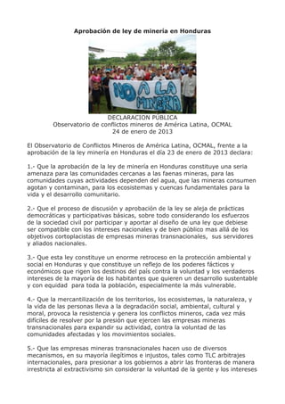 Aprobación de ley de minería en Honduras




                           DECLARACION PÚBLICA
         Observatorio de conflictos mineros de América Latina, OCMAL
                             24 de enero de 2013

El Observatorio de Conflictos Mineros de América Latina, OCMAL, frente a la
aprobación de la ley minería en Honduras el día 23 de enero de 2013 declara:

1.- Que la aprobación de la ley de minería en Honduras constituye una seria
amenaza para las comunidades cercanas a las faenas mineras, para las
comunidades cuyas actividades dependen del agua, que las mineras consumen
agotan y contaminan, para los ecosistemas y cuencas fundamentales para la
vida y el desarrollo comunitario.

2.- Que el proceso de discusión y aprobación de la ley se aleja de prácticas
democráticas y participativas básicas, sobre todo considerando los esfuerzos
de la sociedad civil por participar y aportar al diseño de una ley que debiese
ser compatible con los intereses nacionales y de bien público mas allá de los
objetivos cortoplacistas de empresas mineras transnacionales, sus servidores
y aliados nacionales.

3.- Que esta ley constituye un enorme retroceso en la protección ambiental y
social en Honduras y que constituye un reflejo de los poderes fácticos y
económicos que rigen los destinos del país contra la voluntad y los verdaderos
intereses de la mayoría de los habitantes que quieren un desarrollo sustentable
y con equidad para toda la población, especialmente la más vulnerable.

4.- Que la mercantilización de los territorios, los ecosistemas, la naturaleza, y
la vida de las personas lleva a la degradación social, ambiental, cultural y
moral, provoca la resistencia y genera los conflictos mineros, cada vez más
difíciles de resolver por la presión que ejercen las empresas mineras
transnacionales para expandir su actividad, contra la voluntad de las
comunidades afectadas y los movimientos sociales.

5.- Que las empresas mineras transnacionales hacen uso de diversos
mecanismos, en su mayoría ilegítimos e injustos, tales como TLC arbitrajes
internacionales, para presionar a los gobiernos a abrir las fronteras de manera
irrestricta al extractivismo sin considerar la voluntad de la gente y los intereses
 