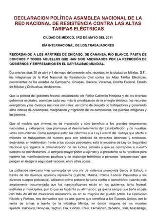 DECLARACION POLÍTICA ASAMBLEA NACIONAL DE LA
   RED NACIONAL DE RESISTENCIA CONTRA LAS ALTAS
                TARIFAS ELÉCTRICAS
                        CIUDAD DE MEXICO, 1RO DE MAYO DEL 2011

                       DÍA INTERNACIONAL DE LOS TRABAJADORES

RECORDANDO A LOS MÁRTIRES DE CHICAGO, DE CANANEA, RIO BLANCO, PASTA DE
CONCHOS Y TODOS AQUELLOS QUE HAN SIDO ASESINADOS POR LA REPRESIÓN DE
GOBIERNOS Y EMPRESARIOS EN EL CAPITALISMO MUNDIAL.

Durante los días 30 de abril y 1 de mayo del presente año, reunidos en la ciudad de México, D.F.,
los integrantes de la Red Nacional de Resistencia Civil contra las Altas Tarifas Eléctricas,
provenientes de los estados de Campeche, Chiapas, Oaxaca, Veracruz, Distrito Federal, Estado
de México y Chihuahua, declaramos:

Que la política del gobierno federal, encabezada por Felipe Calderón Hinojosa y de los diversos
gobiernos estatales, acentúan cada vez más la privatización de la energía eléctrica, los recursos
energéticos y los diversos recursos naturales; así como de despido de trabajadores y generando
altos índices de desempleo, marginación y migración de los campesinos, los pueblos indígenas y
los jóvenes.

Que el modelo que vivimos es de imposición y sólo beneficia a los grandes empresarios
nacionales y extranjeros; que promueve el desmantelamiento del Estado-Nación y de nuestras
vidas comunitarias. Como ejemplos están las reformas a la Ley Federal del Trabajo que afecta a
millones de trabajadores de nuestro país con pérdidas de derechos laborales y sindicales,
dejándolos en indefensión frente a los abusos patronales; está la iniciativa de Ley de Seguridad
Nacional que legaliza la criminalización de las luchas sociales y que se contrapone a nuestro
derecho de manifestarnos, al otorgarle mayor poder al ejército y al presidente de la república para
reprimir las manifestaciones pacificas y de espionaje telefónico a personas “sospechosas” que
pongan en riesgo la seguridad nacional, entre otras cosas.

La población mexicana vive sumergida en una ola de violencia promovida desde el Estado a
través de los diversos aparatos represivos (Ejército, Marina, Policía Federal Preventiva y los
diversos cuerpos policíacos), utilizando como pretexto la lucha contra el narcotráfico, cuando está
ampliamente documentado que los narcotraficantes están en los gobiernos tanto federal,
estatales y municipales, por lo que es hipócrita su afirmación, ya que la sangre que baña el país
con más de 40 mil mexicanos asesinados, es en su mayoría del pueblo pobre. La Operación
Rápido y Furioso, nos demuestra que es una guerra que beneficia a los Estados Unidos con la
venta de armas a través de la Iniciativa Mérida, en donde ninguno de los muertos
apellida Calderon, Hinojosa, Saghún, Fox, Gortari, Creel, Fernandez, Ceballos, Slim, Azacárraga,
 