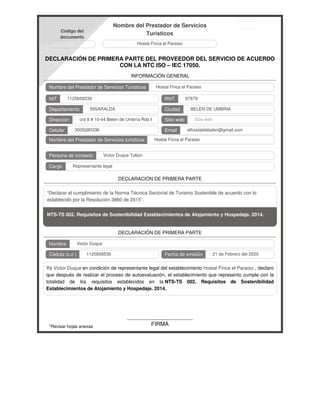 Código del
documento
Nombre del Prestador de Servicios
Turísticos
Hostal Finca el Paraiso
DECLARACIÓN DE PRIMERA PARTE DEL PROVEEDOR DEL SERVICIO DE ACUERDO
CON LA NTC ISO – IEC 17050.
INFORMACIÓN GENERAL
Nombre del Prestador de Servicios Turísticos
NIT RNT
Departamento Ciudad
Dirección Sitio web
Celular Email
Nombre del Prestador de Servicios turísticos
Persona de contacto
Cargo
DECLARACIÓN DE PRIMERA PARTE
“Declarar el cumplimiento de la Norma Técnica Sectorial de Turismo Sostenible de acuerdo con lo
establecido por la Resolución 3860 de 2015”.
NTS-TS 002. Requisitos de Sostenibilidad Establecimientos de Alojamiento y Hospedaje. 2014.
DECLARACIÓN DE PRIMERA PARTE
Nombre
Cédula (c.c ) Fecha de emisión
Yo Victor Duque en condición de representante legal del establecimiento Hostal Finca el Paraiso , declaro
que después de realizar el proceso de autoevaluación, el establecimiento que represento cumple con la
totalidad de los requisitos establecidos en la NTS-TS 002. Requisitos de Sostenibilidad
Establecimientos de Alojamiento y Hospedaje. 2014.
*Revisar hojas anexas FIRMA
Hostal Finca el Paraiso
1125658539 67879
RISARALDA BELEN DE UMBRIA
cra 8 # 10-44 Belen de Umbría Rda 664040 Sitio web
3005280336 elhostaldebelen@gmail.com
Hostal Finca el Paraiso
Victor Duque Tobon
Representante legal
Victor Duque
1125658539 21 de Febrero del 2020
 