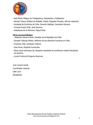 - Red Misión Milagro de Trabajadores, Estudiantes y Pobladores
- Revista Tribuna Pública de Melipilla. Rubén Céspedes Morales, Jefe de redacción.
- Sociedad de Escritores de Chile. Eduardo Robledo, Secretario General.
- Urracas Emaús Chile, José Aravena.
- Videotecas de la Memoria. Miguel Ávila.

Otras personalidades:
- Alejandro Navarro Brain, Senador de la República de Chile.
- Gonzalo Taborga Molina, defensor de los derechos humanos en Chile.
- Francisco Villa, Cantautor Chileno.
- Jose Feres, dirigente humanista.
- Maria Jesús Sanhueza (Ex dirigente estudiantil de enseñanza media) Estudiante
  de derecho.
- Lionel Fruhbrodt Dirigente Nacional



Juan Cuevas Cerda
Coordinador General
UBP C/CH
093380339




                  Unión Bicentenaria de los Pueblos Capítulo Chileno
                         ubicentenariapuebloschile@gmail.com
                                                                                  6
 