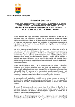 AYUNTAMIENTO DE ALCORCÓN
1 / 2
DECLARACIÓN INSTITUCIONAL
PROPUESTA DE DECLARACIÓN INSTITUCIONAL QUE PRESENTA EL GRUPO
MIXTO A INICIATIVA DE UNIÓN PROGRESO Y DEMOCRACIA PARA SU
APROBACIÓN POR LA CORPORACIÓN MUNICIPAL SOBRE: “MANIFESTAR EL
APOYO AL JEFE DEL ESTADO Y A LA CONSTITUCIÓN,”.
En los más de dos siglos de historia constitucional de España no ha sido muy
frecuente asistir con normalidad al relevo de la Jefatura del Estado; en nuestra
maltrecha historia democrática los sobresaltos han sido, lamentablemente, la moneda
de curso. Por eso queremos resaltar que el pasado día 19 tuvimos una cita que se
recordara como lo mejor de nuestra Historia: la conquista de la normalidad y
estabilidad institucional.
Una gran mayoría del pueblo español han mostrado, a lo largo de los años su
reconocimiento a la figura del Rey Juan Carlos – nuestro primer monarca realmente
parlamentario- y a su innegable papel durante la Transición y para la consolidación de
la democracia. Él supo entender las demandas de una sociedad española que había
aprendido de los errores del pasado y estaba decidida a impedir que se repitieran los
fracasos colectivos que costaron sangre, frustración y atrasos, y se puso del lado de
los que queríamos construir una España plural y democrática, unida en la diversidad e
integrada en Europa.
En los días siguientes al anuncio de la abdicación de Juan Carlos I comenzó la
discusión sobre la forma del Estado, pero hoy, como ayer, es el día para cumplir y
hacer cumplir la Constitución que todos los españoles aprobamos en referéndum hace
más de 35 años. Hoy, como ayer, es momento de recordar que el respeto a esta
Constitución ha llevado a España al periodo más largo de prosperidad, estabilidad y
libertad que hemos conocido los españoles, incluida la Segunda República.
La democracia real, sustantiva, material, no se puede entender al margen del
funcionamiento reglado y normalizado de sus instituciones. No hay democracia fuera
del Estado de Derecho y no hay Estado de Derecho sin el respeto a las normas
jurídicas.
El pasado 19 de Junio se abrió una nueva etapa de la historia de España. Es un
momento pleno de desafíos y de oportunidades. Entre nuestras fortalezas se
encuentra contar con una persona para desempeñar la jefatura del Estado que ha
tenido una formación moderna y completa.
Creemos que es el momento para apoyar y colaborar para que el nuevo jefe de Estado
pueda tener éxito en su función. Pero este apoyo no es un cheque en blanco. España
 