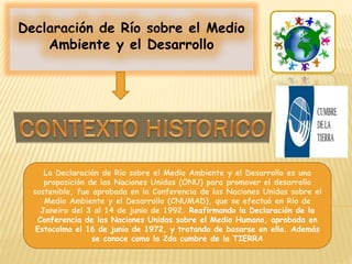 Declaración de Río sobre el Medio
Ambiente y el Desarrollo
La Declaración de Río sobre el Medio Ambiente y el Desarrollo es una
proposición de las Naciones Unidas (ONU) para promover el desarrollo
sostenible, fue aprobada en la Conferencia de las Naciones Unidas sobre el
Medio Ambiente y el Desarrollo (CNUMAD), que se efectuó en Río de
Janeiro del 3 al 14 de junio de 1992. Reafirmando la Declaración de la
Conferencia de las Naciones Unidas sobre el Medio Humano, aprobada en
Estocolmo el 16 de junio de 1972, y tratando de basarse en ella. Además
se conoce como la 2da cumbre de la TIERRA
 