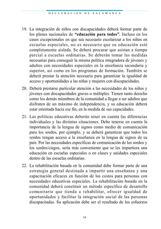 19. La integración de niños con discapacidades deberá formar parte de
los planes nacionales de “educación para todos”. Incluso en los
casos excepcionales en que sea necesario escolarizar a los niños en
escuelas especiales, no es necesario que su educación esté
completamente aislada. Se deberá procurar que asistan a tiempo
parcial a escuelas ordinarias. Se deberán tomar las medidas
necesarias para conseguir la misma política integradora de jóvenes y
adultos con necesidades especiales en la enseñanza secundaria y
superior, así como en los programas de formación. También se
deberá prestar la atención necesaria para garantizar la igualdad de
acceso y oportunidades a las niñas y mujeres con discapacidades.
20. Deberá prestarse particular atención a las necesidades de los niños y
jóvenes con discapacidades graves o múltiples. Tienen tanto derecho
como los demás miembros de la comunidad a llegar a ser adultos que
disfruten de un máximo de independencia, y su educación deberá
estar orientada hacia ese fin, en la medida de sus capacidades.
21. Las políticas educativas deberán tener en cuenta las diferencias
individuales y las distintas situaciones. Debe tenerse en cuenta la
importancia de la lengua de signos como medio de comunicación
para los sordos, por ejemplo, y se deberá garantizar que todos los
sordos tengan acceso a la enseñanza en la lengua de signos de su
país. Por las necesidades específicas de comunicación de los sordos y
los sordos/ciegos, sería más conveniente que se les impartiera una
educación en escuelas especiales o en clases y unidades especiales
dentro de las escuelas ordinarias.
22. La rehabilitación basada en la comunidad debe formar parte de una
estrategia general destinada a impartir una enseñanza y una
capacitación eficaces en función de los costos para personas con
necesidades educativas especiales. La rehabilitación basada en la
comunidad deberá constituir un método específico de desarrollo
comunitario que tienda a rehabilitar, ofrecer igualdad de
oportunidades y facilitar la integración social de las personas
discapacitadas. Su aplicación debe ser el resultado de los esfuerzos
D E C L A R A C I O N D E S A L A M A N C A
18
 