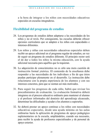 a la hora de integrar a los niños con necesidades educativas
especiales en escuelas integradoras.
Flexibilidad del programa de estudios
28. Los programas de estudios deben adaptarse a las necesidades de los
niños y no al revés. Por consiguiente, las escuelas deberán ofrecer
opciones curriculares que se adapten a los niños con capacidades e
intereses diferentes.
29. Los niños y niñas con necesidades educativas especiales deben
recibir un apoyo adicional en el programa regular de estudios, en vez
de seguir un programa de estudios diferente. El principio rector será
el de dar a todos los niños la misma educación, con la ayuda
adicional necesaria para aquéllos que la requieran.
30. La adquisición de conocimientos no es sólo una mera cuestión de
instrucción formal yteórica. El contenido de la enseñanza debe
responder a las necesidades de los individuos a fin de que éstos
puedan participar plenamente en el desarrollo. La instrucción debe
relacionarse con la propia experiencia de los alumnos y con sus
intereses concretos, para que se sientan así más motivados.
31. Para seguir los progresos de cada niño, habrá que revisar los
procedimientos de evaluación. La evaluación formativa deberá
integrarse en el proceso educativo ordinario para mantener al alumno
y al profesor informados del dominio del aprendizaje alcanzado,
determinar las dificultades y ayudar a los alumnos a superarlas.
32. Se deberá prestar un apoyo continuo a los niños con necesidades
educativas especiales, desde una ayuda mínima en las aulas
ordinarias hasta la aplicación de programas de apoyo pedagógico
suplementarios en la escuela, ampliándolos, cuando sea necesario,
para recibir la ayuda de profesores especializados y de personal de
apoyo exterior.
D E C L A R A C I O N D E S A L A M A N C A
22
 