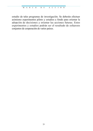 estudio de tales programas de investigación. Se deberán efectuar
asimismo experimentos piloto y estudios a fondo para orientar la
adopción de decisiones y orientar las acciones futuras. Estos
experimentos y estudios podrán ser el resultado de esfuerzos
conjuntos de cooperación de varios países.
M A R C O D E A C C I O N
25
 