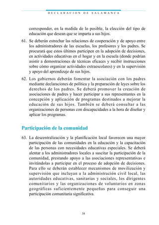 corresponder, en la medida de lo posible, la elección del tipo de
educación que desean que se imparta a sus hijos.
61. Se deberán estrechar las relaciones de cooperación y de apoyo entre
los administradores de las escuelas, los profesores y los padres. Se
procurará que estos últimos participen en la adopción de decisiones,
en actividades educativas en el hogar y en la escuela (donde podrían
asistir a demostraciones de técnicas eficaces y recibir instrucciones
sobre cómo organizar actividades extraescolares) y en la supervisión
y apoyo del aprendizaje de sus hijos.
62. Los gobiernos deberán fomentar la asociación con los padres
mediante declaraciones de política y la preparación de leyes sobre los
derechos de los padres. Se deberá promover la creación de
asociaciones de padres y hacer participar a sus representantes en la
concepción y aplicación de programas destinados a mejorar la
educación de sus hijos. También se deberá consultar a las
organizaciones de personas con discapacidades a la hora de diseñar y
aplicar los programas.
Participación de la comunidad
63. La descentralización y la planificación local favorecen una mayor
participación de las comunidades en la educación y la capacitación
de las personas con necesidades educativas especiales. Se deberá
alentar a los administradores locales a suscitar la participación de la
comunidad, prestando apoyo a las asociaciones representativas e
invitándolas a participar en el proceso de adopción de decisiones.
Para ello se deberán establecer mecanismos de movilización y
supervisión que incluyan a la administración civil local, las
autoridades educativas, sanitarias y sociales, los dirigentes
comunitarios y las organizaciones de voluntarios en zonas
geográficas suficientemente pequeñas para conseguir una
participación comunitaria significativa.
D E C L A R A C I O N D E S A L A M A N C A
38
 