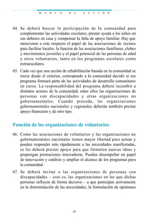 64. Se deberá buscar la participación de la comunidad para
complementar las actividades escolares, prestar ayuda a los niños en
sus deberes en casa y compensar la falta de apoyo familiar. Hay que
mencionar a este respecto el papel de las asociaciones de vecinos
para facilitar locales, la función de las asociaciones familiares, clubes
y movimientos juveniles y el papel potencial de las personas de edad
y otros voluntarios, tanto en los programas escolares como
extraescolares.
65. Cada vez que una acción de rehabilitación basada en la comunidad se
inicie desde el exterior, corresponde a la comunidad decidir si ese
programa formará parte de las actividades de desarrollo comunitario
en curso. La responsabilidad del programa deberá incumbir a
distintos actores de la comunidad, entre ellos las organizaciones de
personas con discapacidades y otras organizaciones no
gubernamentales. Cuando proceda, las organizaciones
gubernamentales nacionales y regionales deberán también prestar
apoyo financiero y de otro tipo.
Función de las organizaciones de voluntarios
66. Como las asociaciones de voluntarios y las organizaciones no
gubernamentales nacionales tienen mayor libertad para actuar y
pueden responder más rápidamente a las necesidades manifestadas,
se les deberá prestar apoyo para que formulen nuevas ideas y
propongan prestaciones innovadoras. Pueden desempeñar un papel
de innovación y catálisis y ampliar el alcance de los programas para
la comunidad.
67. Se deberá invitar a las organizaciones de personas con
discapacidades – esto es, las organizaciones en las que dichas
personas influyen de forma decisiva – a que participen activamente
en la determinación de las necesidades, la formulación de opiniones
M A R C O D E A C C I O N
39
 