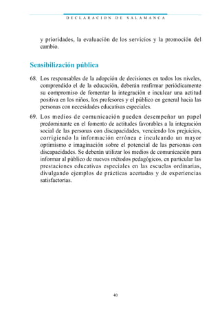 y prioridades, la evaluación de los servicios y la promoción del
cambio.
Sensibilización pública
68. Los responsables de la adopción de decisiones en todos los niveles,
comprendido el de la educación, deberán reafirmar periódicamente
su compromiso de fomentar la integración e inculcar una actitud
positiva en los niños, los profesores y el público en general hacia las
personas con necesidades educativas especiales.
69. Los medios de comunicación pueden desempeñar un papel
predominante en el fomento de actitudes favorables a la integración
social de las personas con discapacidades, venciendo los prejuicios,
corrigiendo la información errónea e inculcando un mayor
optimismo e imaginación sobre el potencial de las personas con
discapacidades. Se deberán utilizar los medios de comunicación para
informar al público de nuevos métodos pedagógicos, en particular las
prestaciones educativas especiales en las escuelas ordinarias,
divulgando ejemplos de prácticas acertadas y de experiencias
satisfactorias.
D E C L A R A C I O N D E S A L A M A N C A
40
 