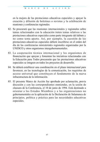 en la mejora de las prestaciones educativas especiales y apoyar la
creación y difusión de boletines o revistas y la celebración de
reuniones y conferencias regionales.
82. Se procurará que las reuniones internacionales y regionales sobre
temas relacionados con la educación traten temas relativos a las
prestaciones educativas especiales como parte integrante del debate y
no como tema aparte. Así, por ejemplo, la cuestión de las
prestaciones educativas especiales deberá inscribirse en el orden del
día de las conferencias ministeriales regionales organizadas por la
UNESCO y otros organismos intergubernamentales.
83. La cooperación técnica internacional y los organismos de
financiación que apoyan y fomentan las iniciativas relacionadas con
la Educación para Todos procurarán que las prestaciones educativas
especiales se integren en todos los proyectos de desarrollo.
84. Se deberá establecer una coordinación en el plano internacional para
favorecer, en las tecnologías de la comunicación, los requisitos de
acceso universal que constituyen el fundamento de la nueva
infraestructura de la información.
85. El presente Marco de Acción fue aprobado por aclamación, previa
discusión y con las correspondientes enmiendas, en la sesión de
clausura de la Conferencia, el 10 de junio de 1994. Está destinado a
orientar a los Estados Miembros y a las organizaciones no
gubernamentales en la aplicación de la Declaración de Salamanca de
principios, política y práctica para las necesidades educativas
especiales.
M A R C O D E A C C I O N
47
 