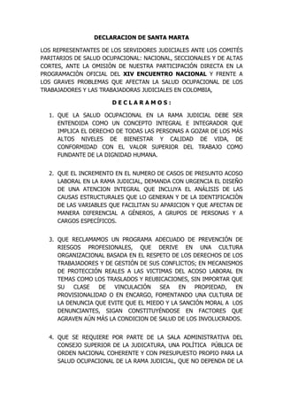DECLARACION DE SANTA MARTA

LOS REPRESENTANTES DE LOS SERVIDORES JUDICIALES ANTE LOS COMITÉS
PARITARIOS DE SALUD OCUPACIONAL: NACIONAL, SECCIONALES Y DE ALTAS
CORTES, ANTE LA OMISIÒN DE NUESTRA PARTICIPACIÓN DIRECTA EN LA
PROGRAMACIÒN OFICIAL DEL XIV ENCUENTRO NACIONAL Y FRENTE A
LOS GRAVES PROBLEMAS QUE AFECTAN LA SALUD OCUPACIONAL DE LOS
TRABAJADORES Y LAS TRABAJADORAS JUDICIALES EN COLOMBIA,

                       DECLARAMOS:

  1. QUE LA SALUD OCUPACIONAL EN LA RAMA JUDICIAL DEBE SER
     ENTENDIDA COMO UN CONCEPTO INTEGRAL E INTEGRADOR QUE
     IMPLICA EL DERECHO DE TODAS LAS PERSONAS A GOZAR DE LOS MÁS
     ALTOS NIVELES DE BIENESTAR Y CALIDAD DE VIDA, DE
     CONFORMIDAD CON EL VALOR SUPERIOR DEL TRABAJO COMO
     FUNDANTE DE LA DIGNIDAD HUMANA.


  2. QUE EL INCREMENTO EN EL NUMERO DE CASOS DE PRESUNTO ACOSO
     LABORAL EN LA RAMA JUDICIAL, DEMANDA CON URGENCIA EL DISEÑO
     DE UNA ATENCION INTEGRAL QUE INCLUYA EL ANÁLISIS DE LAS
     CAUSAS ESTRUCTURALES QUE LO GENERAN Y DE LA IDENTIFICACIÒN
     DE LAS VARIABLES QUE FACILITAN SU APARICION Y QUE AFECTAN DE
     MANERA DIFERENCIAL A GÉNEROS, A GRUPOS DE PERSONAS Y A
     CARGOS ESPECÍFICOS.


  3. QUE RECLAMAMOS UN PROGRAMA ADECUADO DE PREVENCIÓN DE
     RIESGOS PROFESIONALES, QUE DERIVE EN UNA CULTURA
     ORGANIZACIONAL BASADA EN EL RESPETO DE LOS DERECHOS DE LOS
     TRABAJADORES Y DE GESTIÓN DE SUS CONFLICTOS; EN MECANISMOS
     DE PROTECCIÓN REALES A LAS VICTIMAS DEL ACOSO LABORAL EN
     TEMAS COMO LOS TRASLADOS Y REUBICACIONES, SIN IMPORTAR QUE
     SU   CLASE   DE   VINCULACIÓN    SEA    EN   PROPIEDAD,  EN
     PROVISIONALIDAD O EN ENCARGO, FOMENTANDO UNA CULTURA DE
     LA DENUNCIA QUE EVITE QUE EL MIEDO Y LA SANCIÓN MORAL A LOS
     DENUNCIANTES, SIGAN CONSTITUYÉNDOSE EN FACTORES QUE
     AGRAVEN AÚN MÁS LA CONDICION DE SALUD DE LOS INVOLUCRADOS.


  4. QUE SE REQUIERE POR PARTE DE LA SALA ADMINISTRATIVA DEL
     CONSEJO SUPERIOR DE LA JUDICATURA, UNA POLÍTICA PÚBLICA DE
     ORDEN NACIONAL COHERENTE Y CON PRESUPUESTO PROPIO PARA LA
     SALUD OCUPACIONAL DE LA RAMA JUDICIAL, QUE NO DEPENDA DE LA
 
