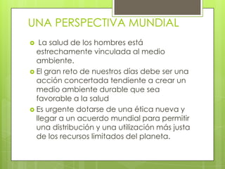 UNA PERSPECTIVA MUNDIAL
La salud de los hombres está
estrechamente vinculada al medio
ambiente.
 El gran reto de nuestros días debe ser una
acción concertada tendiente a crear un
medio ambiente durable que sea
favorable a la salud
 Es urgente dotarse de una ética nueva y
llegar a un acuerdo mundial para permitir
una distribución y una utilización más justa
de los recursos limitados del planeta.


 