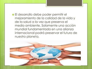  El

desarrollo debe poder permitir el
mejoramiento de la calidad de la vida y
de la salud a la vez que preserva el
medio ambiente. Solamente una acción
mundial fundamentada en una alianza
internacional podrá preservar el futuro de
nuestro planeta.

 