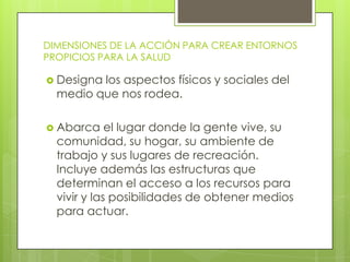DIMENSIONES DE LA ACCIÓN PARA CREAR ENTORNOS
PROPICIOS PARA LA SALUD
 Designa

los aspectos físicos y sociales del
medio que nos rodea.

 Abarca

el lugar donde la gente vive, su
comunidad, su hogar, su ambiente de
trabajo y sus lugares de recreación.
Incluye además las estructuras que
determinan el acceso a los recursos para
vivir y las posibilidades de obtener medios
para actuar.

 