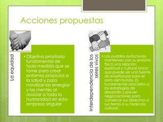 • Objetivo prioritario
fundamental de
toda medida que se
tome para crear
entornos propicios a
la salud y para
movilizar las energías
y las mentes al
asociar a toda la
humanidad en esta
empresa singular

Interdependencia de los
seres vivos

La equidad

Acciones propuestas

• Los pueblos autóctonos
mantienen con su entorno
físico una relación
espiritual y cultural única
que puede ser una fuente
de enseñanzas para el
resto del mundo. Es
fundamental asociarlos a
las estrategias de
desarrollo y prever
negociaciones para
conservar sus derechos a
sus tierras a su herencia
cultural.

 