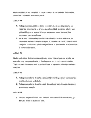 determinación de sus derechos y obligaciones o para el examen de cualquier
acusación contra ella en materia penal.

Artículo 11

   1. Toda persona acusada de delito tiene derecho a que se presuma su
       inocencia mientras no se pruebe su culpabilidad, conforme a la ley y en
       juicio público en el que se le hayan asegurado todas las garantías
       necesarias para su defensa.
   2. Nadie será condenado por actos u omisiones que en el momento de
       cometerse no fueron delictivos según el Derecho nacional o internacional.
       Tampoco se impondrá pena más grave que la aplicable en el momento de
       la comisión del delito.

Artículo 12

Nadie será objeto de injerencias arbitrarias en su vida privada, su familia, su
domicilio o su correspondencia, ni de ataques a su honra o a su reputación.
Toda persona tiene derecho a la protección de la ley contra tales injerencias o
ataques.

Artículo 13

   1. Toda persona tiene derecho a circular libremente y a elegir su residencia
       en el territorio de un Estado.
   2. Toda persona tiene derecho a salir de cualquier país, incluso el propio, y
       a regresar a su país.

Artículo 14

   1. En caso de persecución, toda persona tiene derecho a buscar asilo, y a
       disfrutar de él, en cualquier país.
 