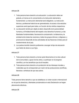 Artículo 26

   1. Toda persona tiene derecho a la educación. La educación debe ser
      gratuita, al menos en lo concerniente a la instrucción elemental y
      fundamental. La instrucción elemental será obligatoria. La instrucción
      técnica y profesional habrá de ser generalizada; el acceso a los estudios
      superiores será igual para todos, en función de los méritos respectivos.
   2. La educación tendrá por objeto el pleno desarrollo de la personalidad
      humana y el fortalecimiento del respeto a los derechos humanos y a las
      libertades fundamentales; favorecerá la comprensión, la tolerancia y la
      amistad entre todas las naciones y todos los grupos étnicos o religiosos; y
      promoverá el desarrollo de las actividades de las Naciones Unidas para el
      mantenimiento de la paz.
   3. Los padres tendrán derecho preferente a escoger el tipo de educación
      que habrá de darse a sus hijos.

Artículo 27

   1. Toda persona tiene derecho a tomar parte libremente en la vida cultural
      de la comunidad, a gozar de las artes y a participar en el progreso
      científico y en los beneficios que de él resulten.
   2. Toda persona tiene derecho a la protección de los intereses morales y
      materiales que le correspondan por razón de las producciones científicas,
      literarias o artísticas de que sea autora.

Artículo 28

Toda persona tiene derecho a que se establezca un orden social e internacional
en el que los derechos y libertades proclamados en esta Declaración se hagan
plenamente efectivos.

Artículo 29
 