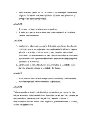 2. Este derecho no podrá ser invocado contra una acción judicial realmente
       originada por delitos comunes o por actos opuestos a los propósitos y
       principios de las Naciones Unidas.

Artículo 15

   1. Toda persona tiene derecho a una nacionalidad.
   2. A nadie se privará arbitrariamente de su nacionalidad ni del derecho a
       cambiar de nacionalidad.

Artículo 16

   1. Los hombres y las mujeres, a partir de la edad núbil, tienen derecho, sin
       restricción alguna por motivos de raza, nacionalidad o religión, a casarse
       y fundar una familia; y disfrutarán de iguales derechos en cuanto al
       matrimonio, durante el matrimonio y en caso de disolución del matrimonio.
   2. Sólo mediante libre y pleno consentimiento de los futuros esposos podrá
       contraerse el matrimonio.
   3. La familia es el elemento natural y fundamental de la sociedad y tiene
       derecho a la protección de la sociedad y del Estado.

Artículo 17

   1. Toda persona tiene derecho a la propiedad, individual y colectivamente.
   2. Nadie será privado arbitrariamente de su propiedad.

Artículo 18

Toda persona tiene derecho a la libertad de pensamiento, de conciencia y de
religión; este derecho incluye la libertad de cambiar de religión o de creencia, así
como la libertad de manifestar su religión o su creencia, individual y
colectivamente, tanto en público como en privado, por la enseñanza, la práctica,
el culto y la observancia.
 