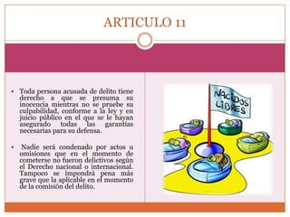 ARTICULO 11

 Toda persona acusada de delito tiene

derecho a que se presuma su
inocencia mientras no se pruebe su
culpabilidad, conforme a la ley y en
juicio público en el que se le hayan
asegurado todas las garantías
necesarias para su defensa.



Nadie será condenado por actos u
omisiones que en el momento de
cometerse no fueron delictivos según
el Derecho nacional o internacional.
Tampoco se impondrá pena más
grave que la aplicable en el momento
de la comisión del delito.

 