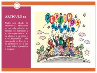 ARTICULO 12
Nadie será objeto de
injerencias arbitrarias
en su vida privada, su
familia, su domicilio o
su correspondencia, ni
de ataques a su honra o
a su reputación. Toda
persona tiene derecho a
la protección de la ley
contra tales injerencias
o ataques.

 