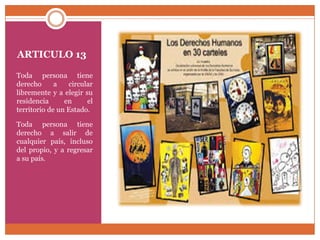 ARTICULO 13
Toda persona tiene
derecho
a
circular
libremente y a elegir su
residencia
en
el
territorio de un Estado.
Toda persona tiene
derecho a salir de
cualquier país, incluso
del propio, y a regresar
a su país.

 