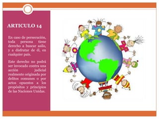 ARTICULO 14
En caso de persecución,
toda
persona
tiene
derecho a buscar asilo,
y a disfrutar de él, en
cualquier país.
Este derecho no podrá
ser invocado contra una
acción
judicial
realmente originada por
delitos comunes o por
actos opuestos a los
propósitos y principios
de las Naciones Unidas.

 