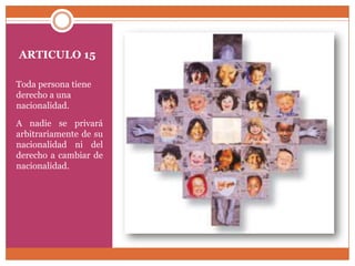ARTICULO 15
Toda persona tiene
derecho a una
nacionalidad.
A nadie se privará
arbitrariamente de su
nacionalidad ni del
derecho a cambiar de
nacionalidad.

 