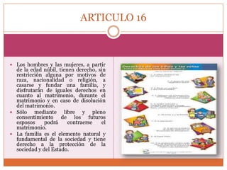 ARTICULO 16

 Los hombres y las mujeres, a partir

de la edad núbil, tienen derecho, sin
restricción alguna por motivos de
raza, nacionalidad o religión, a
casarse y fundar una familia, y
disfrutarán de iguales derechos en
cuanto al matrimonio, durante el
matrimonio y en caso de disolución
del matrimonio.
 Sólo
mediante libre y pleno
consentimiento de los futuros
esposos
podrá
contraerse
el
matrimonio.
 La familia es el elemento natural y
fundamental de la sociedad y tiene
derecho a la protección de la
sociedad y del Estado.

 
