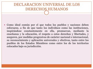 DECLARACION UNIVERSAL DE LOS
DERECHOS HUMANOS

 Como ideal común por el que todos los pueblos y naciones deben

esforzarse, a fin de que tanto los individuos como las instituciones,
inspirándose constantemente en ella, promuevan, mediante la
enseñanza y la educación, el respeto a estos derechos y libertades, y
aseguren, por medidas progresivas de carácter nacional e internacional,
su reconocimiento y aplicación universales y efectivos, tanto entre los
pueblos de los Estados Miembros como entre los de los territorios
colocados bajo su jurisdicción.

 