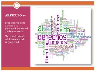 ARTICULO 17
Toda persona tiene
derecho a la
propiedad, individual
y colectivamente.
Nadie será privado
arbitrariamente de
su propiedad.

 