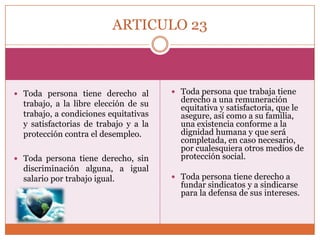 ARTICULO 23

 Toda persona tiene derecho al

trabajo, a la libre elección de su
trabajo, a condiciones equitativas
y satisfactorias de trabajo y a la
protección contra el desempleo.
 Toda persona tiene derecho, sin

discriminación alguna, a igual
salario por trabajo igual.

 Toda persona que trabaja tiene

derecho a una remuneración
equitativa y satisfactoria, que le
asegure, así como a su familia,
una existencia conforme a la
dignidad humana y que será
completada, en caso necesario,
por cualesquiera otros medios de
protección social.

 Toda persona tiene derecho a

fundar sindicatos y a sindicarse
para la defensa de sus intereses.

 
