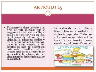 ARTICULO 25

 Toda persona tiene derecho a un

nivel de vida adecuado que le
asegure, así como a su familia, la
salud y el bienestar, y en especial
la alimentación, el vestido, la
vivienda, la asistencia médica y
los servicios sociales necesarios;
tiene asimismo derecho a los
seguros en caso de desempleo,
enfermedad, invalidez, viudez,
vejez u otros casos de pérdida de
sus medios de subsistencia por
circunstancias independientes de
su voluntad.

 La

maternidad y la infancia
tienen derecho a cuidados y
asistencia especiales. Todos los
niños, nacidos de matrimonio o
fuera de matrimonio, tienen
derecho a igual protección social.

 