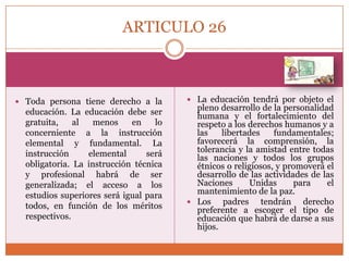 ARTICULO 26

 Toda persona tiene derecho a la

educación. La educación debe ser
gratuita,
al
menos
en
lo
concerniente a la instrucción
elemental y fundamental. La
instrucción
elemental
será
obligatoria. La instrucción técnica
y profesional habrá de ser
generalizada; el acceso a los
estudios superiores será igual para
todos, en función de los méritos
respectivos.

 La educación tendrá por objeto el

pleno desarrollo de la personalidad
humana y el fortalecimiento del
respeto a los derechos humanos y a
las
libertades
fundamentales;
favorecerá la comprensión, la
tolerancia y la amistad entre todas
las naciones y todos los grupos
étnicos o religiosos, y promoverá el
desarrollo de las actividades de las
Naciones
Unidas
para
el
mantenimiento de la paz.
 Los
padres tendrán derecho
preferente a escoger el tipo de
educación que habrá de darse a sus
hijos.

 