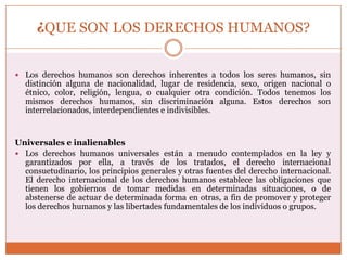 ¿QUE SON LOS DERECHOS HUMANOS?
 Los derechos humanos son derechos inherentes a todos los seres humanos, sin

distinción alguna de nacionalidad, lugar de residencia, sexo, origen nacional o
étnico, color, religión, lengua, o cualquier otra condición. Todos tenemos los
mismos derechos humanos, sin discriminación alguna. Estos derechos son
interrelacionados, interdependientes e indivisibles.

Universales e inalienables
 Los derechos humanos universales están a menudo contemplados en la ley y
garantizados por ella, a través de los tratados, el derecho internacional
consuetudinario, los principios generales y otras fuentes del derecho internacional.
El derecho internacional de los derechos humanos establece las obligaciones que
tienen los gobiernos de tomar medidas en determinadas situaciones, o de
abstenerse de actuar de determinada forma en otras, a fin de promover y proteger
los derechos humanos y las libertades fundamentales de los individuos o grupos.

 
