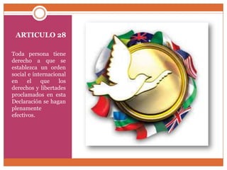 ARTICULO 28
Toda persona tiene
derecho a que se
establezca un orden
social e internacional
en
el
que
los
derechos y libertades
proclamados en esta
Declaración se hagan
plenamente
efectivos.

 