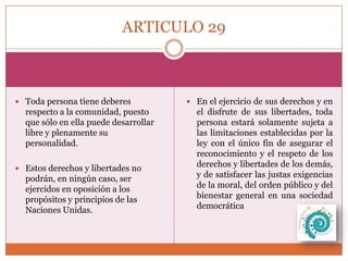 ARTICULO 29

 Toda persona tiene deberes

respecto a la comunidad, puesto
que sólo en ella puede desarrollar
libre y plenamente su
personalidad.
 Estos derechos y libertades no

podrán, en ningún caso, ser
ejercidos en oposición a los
propósitos y principios de las
Naciones Unidas.

 En el ejercicio de sus derechos y en

el disfrute de sus libertades, toda
persona estará solamente sujeta a
las limitaciones establecidas por la
ley con el único fin de asegurar el
reconocimiento y el respeto de los
derechos y libertades de los demás,
y de satisfacer las justas exigencias
de la moral, del orden público y del
bienestar general en una sociedad
democrática

 