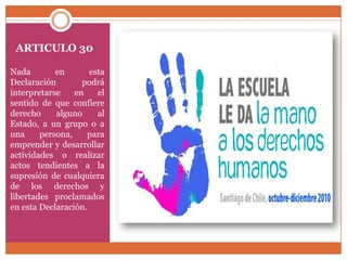 ARTICULO 30
Nada
en
esta
Declaración
podrá
interpretarse
en
el
sentido de que confiere
derecho
alguno
al
Estado, a un grupo o a
una
persona,
para
emprender y desarrollar
actividades o realizar
actos tendientes a la
supresión de cualquiera
de los derechos y
libertades proclamados
en esta Declaración.

 