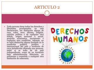 ARTICULO 2



Toda persona tiene todos los derechos y
libertades
proclamados
en
esta
Declaración, sin distinción alguna de
raza, color, sexo, idioma, religión,
opinión política o de cualquier otra
índole, origen nacional o social,
posición económica, nacimiento o
cualquier otra condición. Además, no
se hará distinción alguna fundada en la
condición
política,
jurídica
o
internacional del país o territorio de
cuya jurisdicción dependa una persona,
tanto si se trata de un país
independiente, como de un territorio
bajo administración fiduciaria, no
autónomo o sometido a cualquier otra
limitación de soberanía.

 