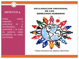 ARTICULO 4
Nadie
estará
sometido
a
esclavitud
ni
a
servidumbre,
la
esclavitud y la trata
de esclavos están
prohibidas en todas
sus formas.

 