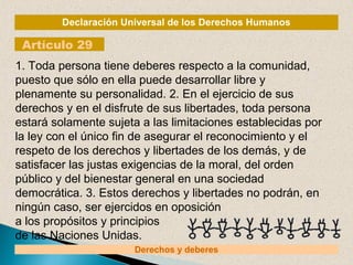 Declaración Universal de los Derechos Humanos 
Artículo 29 
1. Toda persona tiene deberes respecto a la comunidad, 
puesto...