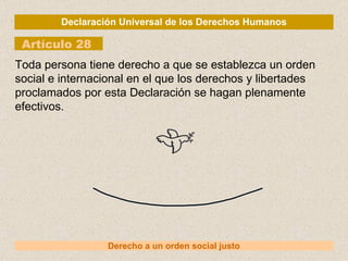 Declaración Universal de los Derechos Humanos Artículo 28 Derecho a un orden social justo Toda persona tiene derecho a que se establezca un orden social e internacional en el que los derechos y libertades proclamados por esta Declaración se hagan plenamente efectivos. 