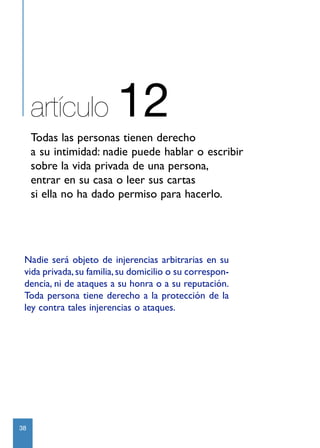 artículo            12
     Todas las personas tienen derecho
     a su intimidad: nadie puede hablar o escribir
     sobre la vida privada de una persona,
     entrar en su casa o leer sus cartas
     si ella no ha dado permiso para hacerlo.




 Nadie será objeto de injerencias arbitrarias en su
 vida privada, su familia, su domicilio o su correspon-
 dencia, ni de ataques a su honra o a su reputación.
 Toda persona tiene derecho a la protección de la
 ley contra tales injerencias o ataques.




38
 