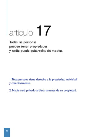 artículo             17
     Todas las personas
     pueden tener propiedades
     y nadie puede quitárselas sin motivo.




     1.Toda persona tiene derecho a la propiedad, individual
     y colectivamente.

     2. Nadie será privado arbitrariamente de su propiedad.




48
 