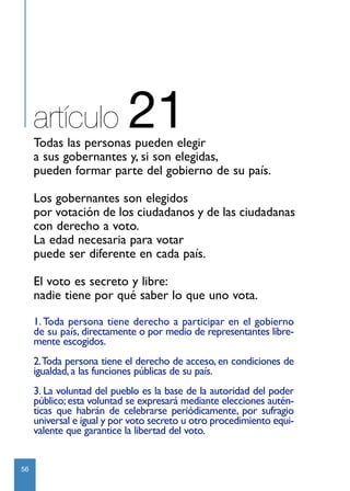 artículo              21
     Todas las personas pueden elegir
     a sus gobernantes y, si son elegidas,
     pueden formar parte del gobierno de su país.

     Los gobernantes son elegidos
     por votación de los ciudadanos y de las ciudadanas
     con derecho a voto.
     La edad necesaria para votar
     puede ser diferente en cada país.

     El voto es secreto y libre:
     nadie tiene por qué saber lo que uno vota.

     1. Toda persona tiene derecho a participar en el gobierno
     de su país, directamente o por medio de representantes libre-
     mente escogidos.
     2.Toda persona tiene el derecho de acceso, en condiciones de
     igualdad, a las funciones públicas de su país.
     3. La voluntad del pueblo es la base de la autoridad del poder
     público; esta voluntad se expresará mediante elecciones autén-
     ticas que habrán de celebrarse periódicamente, por sufragio
     universal e igual y por voto secreto u otro procedimiento equi-
     valente que garantice la libertad del voto.


56
 