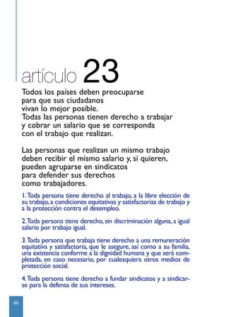 artículo                23
     Todos los países deben preocuparse
     para que sus ciudadanos
     vivan lo mejor posible.
     Todas las personas tienen derecho a trabajar
     y cobrar un salario que se corresponda
     con el trabajo que realizan.

     Las personas que realizan un mismo trabajo
     deben recibir el mismo salario y, si quieren,
     pueden agruparse en sindicatos
     para defender sus derechos
     como trabajadores.
     1.Toda persona tiene derecho al trabajo, a la libre elección de
     su trabajo, a condiciones equitativas y satisfactorias de trabajo y
     a la protección contra el desempleo.
     2.Toda persona tiene derecho, sin discriminación alguna, a igual
     salario por trabajo igual.
     3.Toda persona que trabaja tiene derecho a una remuneración
     equitativa y satisfactoria, que le asegure, así como a su familia,
     una existencia conforme a la dignidad humana y que será com-
     pletada, en caso necesario, por cualesquiera otros medios de
     protección social.
     4.Toda persona tiene derecho a fundar sindicatos y a sindicar-
     se para la defensa de sus intereses.

60
 