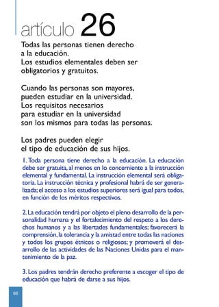 artículo               26
     Todas las personas tienen derecho
     a la educación.
     Los estudios elementales deben ser
     obligatorios y gratuitos.

     Cuando las personas son mayores,
     pueden estudiar en la universidad.
     Los requisitos necesarios
     para estudiar en la universidad
     son los mismos para todas las personas.

     Los padres pueden elegir
     el tipo de educación de sus hijos.
     1. Toda persona tiene derecho a la educación. La educación
     debe ser gratuita, al menos en lo concerniente a la instrucción
     elemental y fundamental. La instrucción elemental será obliga-
     toria. La instrucción técnica y profesional habrá de ser genera-
     lizada; el acceso a los estudios superiores será igual para todos,
     en función de los méritos respectivos.

     2.La educación tendrá por objeto el pleno desarrollo de la per-
     sonalidad humana y el fortalecimiento del respeto a los dere-
     chos humanos y a las libertades fundamentales; favorecerá la
     comprensión, la tolerancia y la amistad entre todas las naciones
     y todos los grupos étnicos o religiosos; y promoverá el des-
     arrollo de las actividades de las Naciones Unidas para el man-
     tenimiento de la paz.

     3. Los padres tendrán derecho preferente a escoger el tipo de
     educación que habrá de darse a sus hijos.
66
 