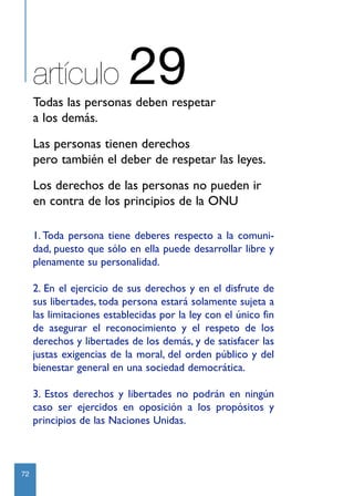 artículo              29
     Todas las personas deben respetar
     a los demás.
     Las personas tienen derechos
     pero también el deber de respetar las leyes.
     Los derechos de las personas no pueden ir
     en contra de los principios de la ONU

     1. Toda persona tiene deberes respecto a la comuni-
     dad, puesto que sólo en ella puede desarrollar libre y
     plenamente su personalidad.

     2. En el ejercicio de sus derechos y en el disfrute de
     sus libertades, toda persona estará solamente sujeta a
     las limitaciones establecidas por la ley con el único fin
     de asegurar el reconocimiento y el respeto de los
     derechos y libertades de los demás, y de satisfacer las
     justas exigencias de la moral, del orden público y del
     bienestar general en una sociedad democrática.

     3. Estos derechos y libertades no podrán en ningún
     caso ser ejercidos en oposición a los propósitos y
     principios de las Naciones Unidas.



72
 