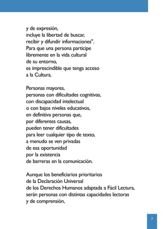 y de expresión,
incluye la libertad de buscar,
recibir y difundir informaciones".
Para que una persona participe
libremente en la vida cultural
de su entorno,
es imprescindible que tenga acceso
a la Cultura.

Personas mayores,
personas con dificultades cognitivas,
con discapacidad intelectual
o con bajos niveles educativos,
en definitiva personas que,
por diferentes causas,
pueden tener dificultades
para leer cualquier tipo de texto,
a menudo se ven privadas
de esa oportunidad
por la existencia
de barreras en la comunicación.

Aunque los beneficiarios prioritarios
de la Declaración Universal
de los Derechos Humanos adaptada a Fácil Lectura,
serán personas con distintas capacidades lectoras
y de comprensión,


                                                    7
 